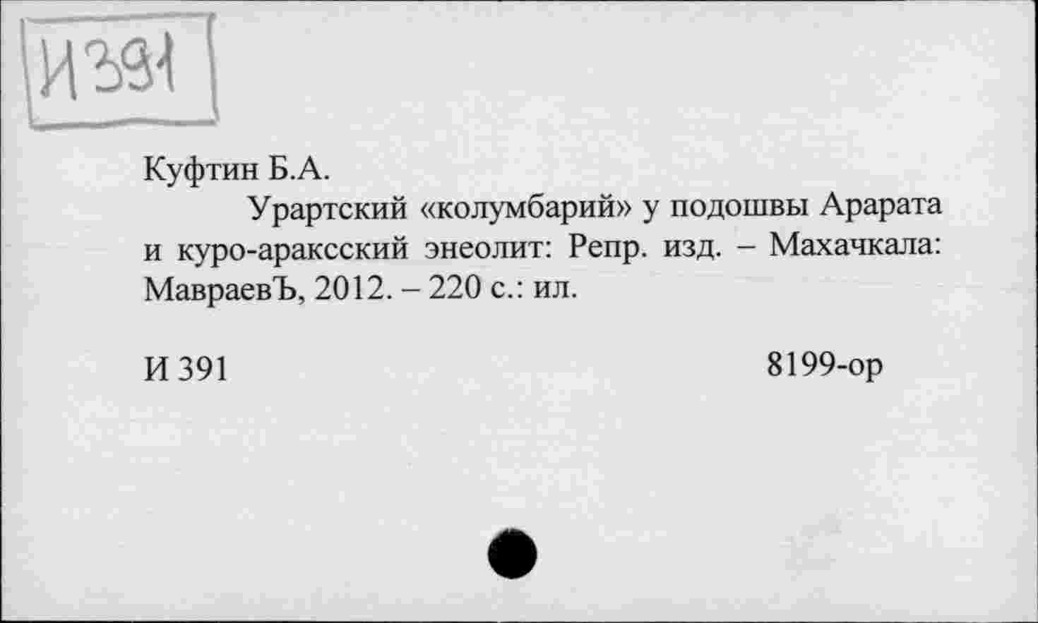 ﻿Куфтин Б.А.
Урартский «колумбарий» у подошвы Арарата и куро-араксский энеолит: Репр. изд. - Махачкала: МавраевЪ, 2012. - 220 с.: ил.
И 391
8199-ор